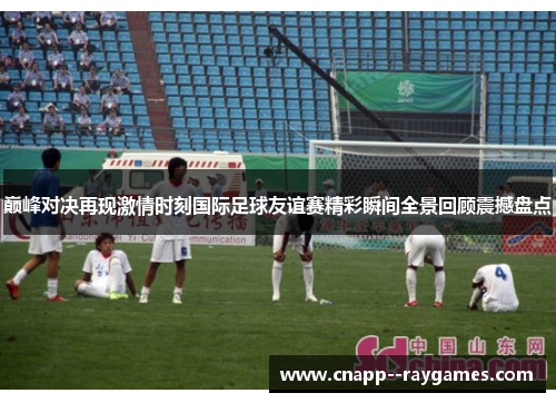 巅峰对决再现激情时刻国际足球友谊赛精彩瞬间全景回顾震撼盘点