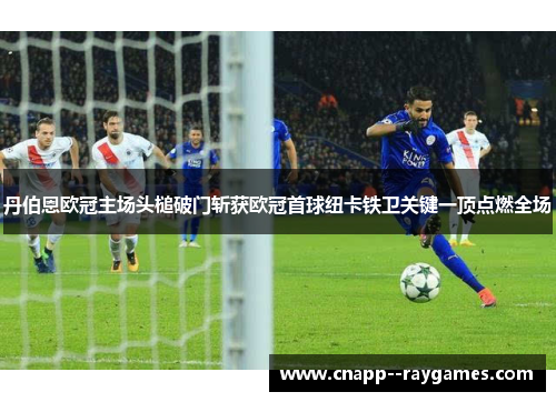 丹伯恩欧冠主场头槌破门斩获欧冠首球纽卡铁卫关键一顶点燃全场