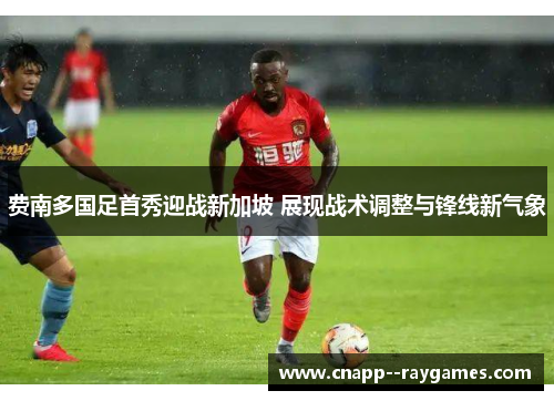 费南多国足首秀迎战新加坡 展现战术调整与锋线新气象