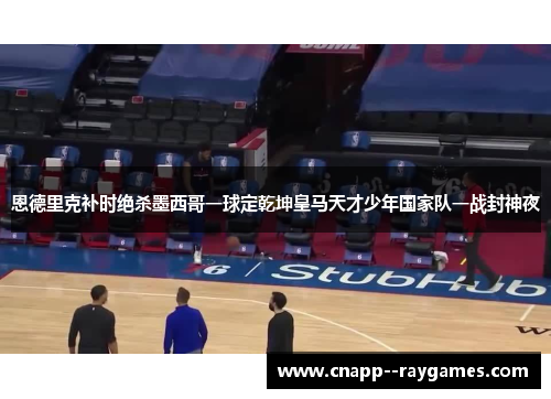恩德里克补时绝杀墨西哥一球定乾坤皇马天才少年国家队一战封神夜
